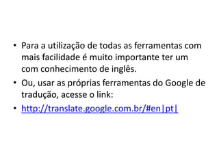 • Para a utilização de todas as ferramentas com
  mais facilidade é muito importante ter um
  com conhecimento de inglês.
• Ou, usar as próprias ferramentas do Google de
  tradução, acesse o link:
• http://translate.google.com.br/#en|pt|
 