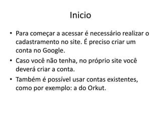Inicio
• Para começar a acessar é necessário realizar o
  cadastramento no site. É preciso criar um
  conta no Google.
• Caso você não tenha, no próprio site você
  deverá criar a conta.
• Também é possível usar contas existentes,
  como por exemplo: a do Orkut.
 