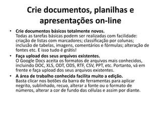 Crie documentos, planilhas e
            apresentações on-line
• Crie documentos básicos totalmente novos.
  Todas as tarefas básicas podem ser realizadas com facilidade:
  criação de listas com marcadores; classificação por colunas;
  inclusão de tabelas, imagens, comentários e fórmulas; alteração de
  fontes etc. E isso tudo é grátis!
• Faça upload dos seus arquivos existentes.
  O Google Docs aceita os formatos de arquivos mais conhecidos,
  incluindo DOC, XLS, ODT, ODS, RTF, CSV, PPT, etc. Portanto, vá em
  frente e faça upload dos seus arquivos existentes.
• A área de trabalho conhecida facilita muito a edição.
  Basta clicar nos botões da barra de ferramentas para aplicar
  negrito, sublinhado, recuo, alterar a fonte ou o formato de
  números, alterar a cor de fundo das células e assim por diante.
 