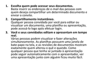 1. Escolha quem pode acessar seus documentos.
   Basta inserir os endereços de e-mail das pessoas com
   quem deseja compartilhar um determinado documento e
   enviar o convite.
2. Compartilhamento instantâneo.
   Qualquer pessoa convidada por você para editar ou
   visualizar um documento, uma planilha ou apresentação,
   pode acessá-lo logo após efetuar login.
3. Você e seus convidados editam e apresentam em tempo
   real.
   Várias pessoas podem visualizar e fazer alterações
   simultaneamente. As planilhas possuem uma janela de
   bate-papo na tela, e as revisões de documentos mostram
   exatamente quem alterou o quê e quando. Como
   qualquer pessoa que tenha se juntado à apresentação
   pode seguir automaticamente com o apresentador, ver
   uma apresentação junto com alguém ficou muito fácil.
 