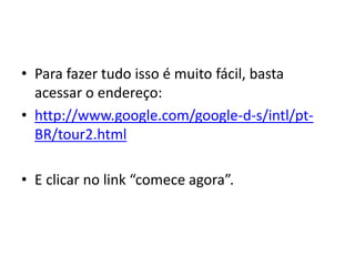 • Para fazer tudo isso é muito fácil, basta
  acessar o endereço:
• http://www.google.com/google-d-s/intl/pt-
  BR/tour2.html

• E clicar no link “comece agora”.
 