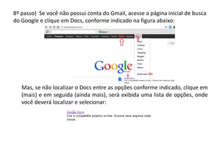 8º passo) Se você não possui conta do Gmail, acesse a página inicial de busca
do Google e clique em Docs, conforme indicado na figura abaixo:




   Mas, se não localizar o Docs entre as opções conforme indicado, clique em
   (mais) e em seguida (ainda mais), será exibida uma lista de opções, onde
   você deverá localizar e selecionar:
 