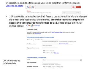 9º passo) Será exibida a tela na qual você irá se cadastrar, conforme a seguir:
  Cadastre-se agora



  • 10º passo) Na tela abaixo você irá fazer o cadastro utilizando o endereço
    de e-mail que você utiliza atualmente, preencha todos os campos e é
    necessário concordar com os termos de uso, então clique em “Criar
    minha conta”.




Obs.: Continua no
próximo slide
 