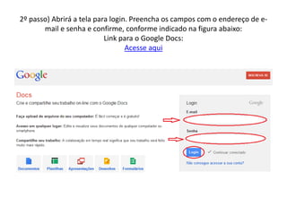 2º passo) Abrirá a tela para login. Preencha os campos com o endereço de e-
       mail e senha e confirme, conforme indicado na figura abaixo:
                           Link para o Google Docs:
                                  Acesse aqui
 