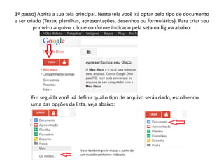 3º passo) Abrirá a sua tela principal. Nesta tela você irá optar pelo tipo de documento
a ser criado (Texto, planilhas, apresentações, desenhos ou formulários). Para criar seu
         primeiro arquivo, clique conforme indicado pela seta na figura abaixo:




       Em seguida você irá definir qual o tipo de arquivo será criado, escolhendo
       uma das opções da lista, veja abaixo:
 