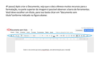 4º passo) Após criar o Documento, veja que o docs oferece muitos recursos para a
formatação, na parte superior da imagem é possível observar a barra de ferramentas.
Você deve escolher um título, para isso basta clicar em “documento sem
título”conforme indicado na figura abaixo:
 