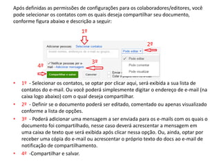 Após definidas as permissões de configurações para os colaboradores/editores, você
pode selecionar os contatos com os quais deseja compartilhar seu documento,
conforme figura abaixo e descrição a seguir:




•   1º - Selecionar os contatos, se optar por clicar aqui, será exibida a sua lista de
    contatos do e-mail. Ou você poderá simplesmente digitar o endereço de e-mail (na
    caixa logo abaixo) com o qual deseja compartilhar.
•   2º - Definir se o documento poderá ser editado, comentado ou apenas visualizado
    conforme a lista de opções.
•   3º - Poderá adicionar uma mensagem a ser enviada para os e-mails com os quais o
    documento foi compartilhado, nesse caso deverá acrescentar a mensagem em
    uma caixa de texto que será exibida após clicar nessa opção. Ou, ainda, optar por
    receber uma cópia do e-mail ou acrescentar o próprio texto do docs ao e-mail de
    notificação de compartilhamento.
•   4º -Compartilhar e salvar.
 