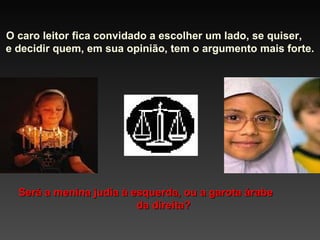 O caro leitor fica convidado a escolher um lado, se quiser,  e decidir quem, em sua opinião, tem o argumento mais forte. Será a menina judia à esquerda, ou a garota árabe  da direita? 