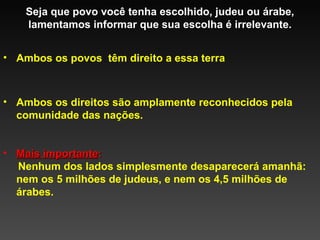 Seja que povo você tenha escolhido, judeu ou árabe, lamentamos informar que sua escolha é irrelevante. Mais importante :  Nenhum dos lados simplesmente desaparecerá amanhã: nem os 5 milhões de judeus, e nem os 4,5 milhões de árabes. Ambos os povos  têm direito a essa terra Ambos os direitos são amplamente reconhecidos pela comunidade das nações. 
