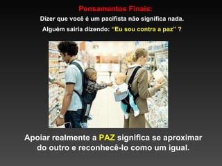 Pensamentos Finais: Dizer que você é um pacifista não significa nada. Alguém sairia dizendo:  “Eu sou contra a paz” ? Apoiar realmente a  PAZ  significa se aproximar do outro e reconhecê-lo como um igual. 