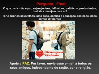 Pergunta  Final: O que cada mãe e pai, sejam judeus, islâmicos, católicos, protestantes, budistas desejam para si? Ter e criar os seus filhos, uma casa, comida e educação. Em nada, nada, somos diferentes Apoie a  PAZ.  Por favor, envie esse e-mail à todos os seus amigos, independente de ração, cor e religião. 