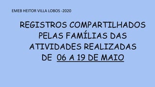 REGISTROS COMPARTILHADOS
PELAS FAMÍLIAS DAS
ATIVIDADES REALIZADAS
DE 06 A 19 DE MAIO
EMEB HEITOR VILLA LOBOS -2020
 
