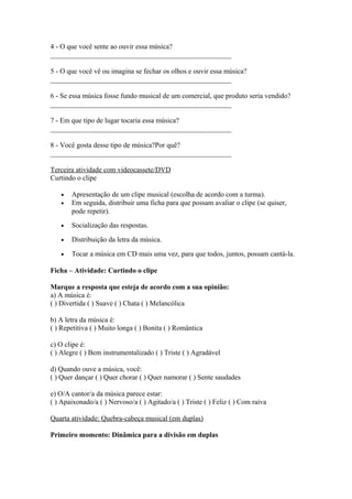 4 - O que você sente ao ouvir essa música?
___________________________________________________
5 - O que você vê ou imagina se fechar os olhos e ouvir essa música?
___________________________________________________
6 - Se essa música fosse fundo musical de um comercial, que produto seria vendido?
___________________________________________________
7 - Em que tipo de lugar tocaria essa música?
___________________________________________________
8 - Você gosta desse tipo de música?Por quê?
___________________________________________________
Terceira atividade com videocassete/DVD
Curtindo o clipe
• Apresentação de um clipe musical (escolha de acordo com a turma).
• Em seguida, distribuir uma ficha para que possam avaliar o clipe (se quiser,
pode repetir).
• Socialização das respostas.
• Distribuição da letra da música.
• Tocar a música em CD mais uma vez, para que todos, juntos, possam cantá-la.
Ficha – Atividade: Curtindo o clipe
Marque a resposta que esteja de acordo com a sua opinião:
a) A música é:
( ) Divertida ( ) Suave ( ) Chata ( ) Melancólica
b) A letra da música é:
( ) Repetitiva ( ) Muito longa ( ) Bonita ( ) Romântica
c) O clipe é:
( ) Alegre ( ) Bem instrumentalizado ( ) Triste ( ) Agradável
d) Quando ouve a música, você:
( ) Quer dançar ( ) Quer chorar ( ) Quer namorar ( ) Sente saudades
e) O/A cantor/a da música parece estar:
( ) Apaixonado/a ( ) Nervoso/a ( ) Agitado/a ( ) Triste ( ) Feliz ( ) Com raiva
Quarta atividade: Quebra-cabeça musical (em duplas)
Primeiro momento: Dinâmica para a divisão em duplas
 