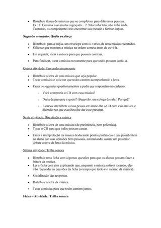 • Distribuir frases de músicas que se completam para diferentes pessoas.
Ex.: 1. Era uma casa muito engraçada... 2. Não tinha teto, não tinha nada.
Cantando, os componentes irão encontrar sua metade e formar duplas.
Segundo momento: Quebra-cabeça
• Distribuir, para a dupla, um envelope com os versos de uma música recortados.
• Solicitar que montem a música na ordem correta antes de ouvi-la.
• Em seguida, tocar a música para que possam conferir.
• Para finalizar, tocar a música novamente para que todos possam cantá-la.
Quinta atividade: Enviando um presente
• Distribuir a letra de uma música que seja popular.
• Tocar a música e solicitar que todos cantem acompanhando a letra.
• Fazer os seguintes questionamentos e pedir que respondam no caderno:
o Você compraria o CD com essa música?
o Daria de presente a quem? (Sugestão: um colega da sala.) Por quê?
o Escreva um bilhete a essa pessoa enviando-lhe o CD com essa música e
dizendo por que escolheu lhe dar esse presente.
Sexta atividade: Discutindo a música
• Distribuir a letra de uma música (de preferência, bem polêmica).
• Tocar o CD para que todos possam cantar.
• Fazer a interpretação da música destacando pontos polêmicos e que possibilitem
ao aluno dar suas opiniões bem pessoais, estimulando, assim, um posterior
debate acerca da letra da música.
Sétima atividade: Trilha sonora
• Distribuir uma ficha com algumas questões para que os alunos possam fazer a
leitura da música.
• Ler a ficha com eles explicando que, enquanto a música estiver tocando, eles
irão responder às questões da ficha (o tempo que terão é o mesmo da música).
• Socialização das respostas.
• Distribuir a letra da música.
• Tocar a música para que todos cantem juntos.
Ficha – Atividade: Trilha sonora
 