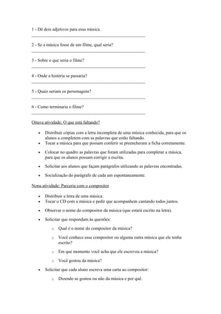 1 - Dê dois adjetivos para essa música.
___________________________________________________
2 - Se a música fosse de um filme, qual seria?
___________________________________________________
3 - Sobre o que seria o filme?
___________________________________________________
4 - Onde a história se passaria?
___________________________________________________
5 - Quais seriam os personagens?
___________________________________________________
6 - Como terminaria o filme?
___________________________________________________
Oitava atividade: O que está faltando?
• Distribuir cópias com a letra incompleta de uma música conhecida, para que os
alunos a completem com as palavras que estão faltando.
• Tocar a música para que possam conferir se preencheram a ficha corretamente.
• Colocar no quadro as palavras que foram utilizadas para completar a música,
para que os alunos possam corrigir a escrita.
• Solicitar aos alunos que façam parágrafos utilizando as palavras encontradas.
• Socialização do parágrafo de cada um espontaneamente.
Nona atividade: Parceria com o compositor
• Distribuir a letra de uma música.
• Tocar o CD com a música e pedir que acompanhem cantando todos juntos.
• Observar o nome do compositor da música (que estará escrito na letra).
• Solicitar que respondam às questões:
o Qual é o nome do compositor da música?
o Você conhece esse compositor ou alguma outra música que ele tenha
escrito?
o Em que momento você acha que ele escreveu a música?
o Você gostou da música?
• Solicitar que cada aluno escreva uma carta ao compositor:
o Dizendo se gostou ou não da música e por quê.
 