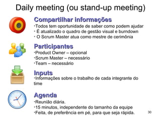 Daily meeting (ou stand-up meeting)
30
•Todos tem oportunidade de saber como podem ajudar
• É atualizado o quadro de gestão visual e burndown
• O Scrum Master atua como mestre de cerimônia
Compartilhar informaçõesCompartilhar informações
ParticipantesParticipantes
•Product Owner – opcional
•Scrum Master – necessário
•Team – necessário
InputsInputs
•Informações sobre o trabalho de cada integrante do
time
AgendaAgenda
•Reunião diária.
•15 minutos, independente do tamanho da equipe
•Feita, de preferência em pé, para que seja rápida.
 