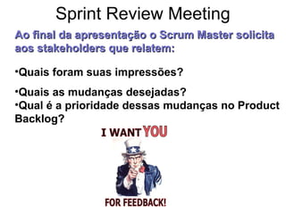 •Quais foram suas impressões?
•Quais as mudanças desejadas?
•Qual é a prioridade dessas mudanças no Product
Backlog?
Ao final da apresentaçãoAo final da apresentação o Scrum Master solicitao Scrum Master solicita
aos stakeholders que relatem:aos stakeholders que relatem:
Sprint Review Meeting
 