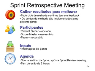 Sprint Retrospective Meeting
34
•Todo ciclo de melhoria contínua tem um feedback
• Os pontos de melhoria são implementados já no
próximo sprint
Colher resultados para melhorarColher resultados para melhorar
ParticipantesParticipantes
•Product Owner – opcional
•Scrum Master – necessário
•Team – necessário
InputsInputs
•Informações da Sprint
AgendaAgenda
•Ocorre ao final da Sprint, após a Sprint Review meeting.
•Tem duração de 3 horas
 