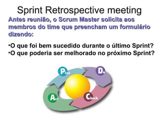 Sprint Retrospective meeting
•O que foi bem sucedido durante o último Sprint?
•O que poderia ser melhorado no próximo Sprint?
Antes reunião,Antes reunião, o Scrum Master solicita aoso Scrum Master solicita aos
membros do time que preencham um formuláriomembros do time que preencham um formulário
dizendo:dizendo:
 