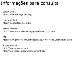 Informações para consulta
Scrum Guide
http://www.scrumguides.org/
Manifesto Ágil
http://manifestoagil.com.br/
Scrum Alliance
http://www.scrumalliance.org/pages/what_is_scrum
PMI
http://www.pmi.org/en/Certification/New-PMI-Agile-Certification.aspx
Jurgen Appelo
http://jurgenappelo.com/
http://jurgenappelo.com/management-30/
 