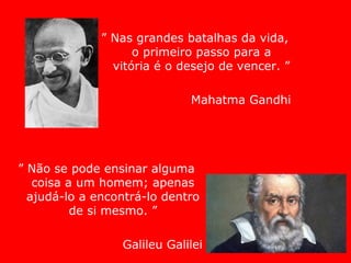 ” Nas grandes batalhas da vida,
o primeiro passo para a
vitória é o desejo de vencer. ”
Mahatma Gandhi
” Não se pode ensinar alguma
coisa a um homem; apenas
ajudá-lo a encontrá-lo dentro
de si mesmo. ”
Galileu Galilei
 