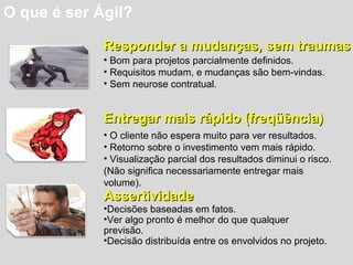 O que é ser Ágil?
Responder a mudanças, sem traumasResponder a mudanças, sem traumas
• Bom para projetos parcialmente definidos.
• Requisitos mudam, e mudanças são bem-vindas.
• Sem neurose contratual.
Entregar mais rápido (freqüência)Entregar mais rápido (freqüência)
• O cliente não espera muito para ver resultados.
• Retorno sobre o investimento vem mais rápido.
• Visualização parcial dos resultados diminui o risco.
(Não significa necessariamente entregar mais
volume).
AssertividadeAssertividade
•Decisões baseadas em fatos.
•Ver algo pronto é melhor do que qualquer
previsão.
•Decisão distribuída entre os envolvidos no projeto.
 