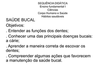 SEQUÊNCIA DIDÁTICA
                 Ensino fundamental I
                       Ciências
                Corpo Humano e Saúde
                  Hábitos saudáveis
SAÚDE BUCAL
Objetivos:
. Entender as funções dos dentes;
. Conhecer uma das principais doenças bucais:
a cárie;
. Aprender a maneira correta de escovar os
dentes;
. Compreender algumas ações que favorecem
a manutenção da saúde bucal.
 