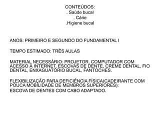 CONTEÚDOS:
                     . Saúde bucal
                         . Cárie
                     .Higiene bucal


ANOS: PRIMEIRO E SEGUNDO DO FUNDAMENTAL I

TEMPO ESTIMADO: TRÊS AULAS

MATERIAL NECESSÁRIO: PROJETOR, COMPUTADOR COM
ACESSO À INTERNET, ESCOVAS DE DENTE, CREME DENTAL, FIO
DENTAL, ENXAGUATÓRIO BUCAL, FANTOCHES.

FLEXIBILIZAÇÃO PARA DEFICIÊNCIA FÍSICA(CADEIRANTE COM
POUCA MOBILIDADE DE MEMBROS SUPERIORES):
ESCOVA DE DENTES COM CABO ADAPTADO.
 