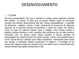 DESENVOLVIMENTO

• 1º ETAPA
Dê inicio perguntando: Por que o homem e muitas outras espécies animais
têm dentes na boca? Ai deia que os alunos reflitam sobre as principais
funções dos dentes. Basicamente são três: triturar (possibilitando a ingestão
de alimentos sólidos), auxiliar a falar claramente (a pronúncia de algumas
palavras só é possível quando encostamos a ponta da língua nos dentes,
como no caso da palavra sapato, casa e zangão, entre muitas outras) e
estética (dentes brancos e bem cuidados são sinônimos de um belo sorriso).
Converse com os alunos sobre essas funções e chame atenção na
necessidade de cuidarmos bem de nossos dentes. Lance uma questão para a
turma: Quais são os cuidados que vocês consideram importantes para cuidar
dos dentes e mantê-los sempre saudáveis? O objetivo é investigar se os
alunos têm alguma noção de saúde bucal e se sabem que a manutenção dos
nossos dentes está ligado diretamente a ela.
 