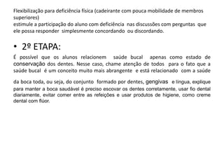 Flexibilização para deficiência física (cadeirante com pouca mobilidade de membros
superiores)
estimule a participação do aluno com deficiência nas discussões com perguntas que
ele possa responder simplesmente concordando ou discordando.


• 2º ETAPA:
É possível que os alunos relacionem saúde bucal apenas como estado de
conservação dos dentes. Nesse caso, chame atenção de todos para o fato que a
saúde bucal é um conceito muito mais abrangente e está relacionado com a saúde
da boca toda, ou seja, do conjunto formado por dentes, gengivas e língua, explique
para manter a boca saudável é preciso escovar os dentes corretamente, usar fio dental
diariamente, evitar comer entre as refeições e usar produtos de higiene, como creme
dental com flúor.
 