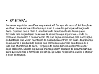 • 3º ETAPA:
Lance as seguintes questões: o que é cárie? Por que ela ocorre? A intenção é
verificar se os alunos entendem que essa é uma das principais doenças da
boca. Explique que a cárie é uma forma de deterioração do dente que é
formada pela degradação de restos de alimentos que ingerimos – onde os
restos se acumulam e permanecem até que sejam eliminados pela escovação,
as bactérias que vivem no interior da nossa boca entram em ação, degradando
os açucares e produzindo ácidos que corroem a superfície dos dentes. É a
isso que chamamos de cárie. Pergunte de quais maneiras podemos evitar
esse problema. Espera-se que as crianças sejam capazes de argumentar que,
para que evitemos a formação de cáries. Se julgar necessário, auxilie a chegar
a essa conclusão.
 