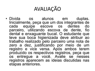 AVALIAÇÃO
• Divida     os      alunos     em      duplas.
  Inicialmente, peça que um dos integrantes de
  cada equipe escove os dentes do
  parceiro, utilizando escova de dente, fio
  dental e enxaguante bucal. O estudante que
  teve sua boca higienizada deve atribuir ao
  trabalho realizado pelo parceiro uma nota de
  zero a dez, justificando por meio de um
  registro e vice versa. Após ambos terem
  produzido os respectivos registros, peça que
  os entregue a você. Avalie se nesses
  registros aparecem as ideias discutidas nas
  etapas anteriores.
 