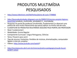 PRODUTOS MULTIMÍDIA
                    PESQUISADOS
•   http://www.slideshare.net/fabifreitas/plano-de-aula-7798866
•
•   http://bancodeatividades.blogspot.com.br/2009/12/ciencias-projeto-higiene-
    bucal.html produto_multimidia_atividade3.3 _marciakeiko
•   Pesquisei no portal do professor (multimídia, fundamental I) e observei uma
    prática de aula muito interessante que posso aplicar na minha sala de aula.
•   CLASSIFICAR OS PRODUTOS MULTIMÍDIA SEGUIDO PELO PORTAL DO PROFESSOR:
•   Nível: Fundamental I
•   Modalidade: Ensino Regular
•   Componente Curricular: Língua Portuguesa, Ciências
•   Tema: Prevenir para sorrir
•   Tipo de recurso: Fantoches, Paródias de músicas, dramatizações, computador
    ligado à internet, projetor
•   Vídeos: http://www.youtube.com/watch?
•
•   http://revistaescola.abril.com.br/ciencias/pratica-pedagogica/saude-bucal-
    623077.shtml
 
