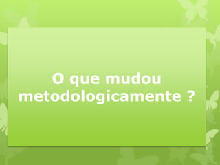 O que mudou metodologicamente ?  
