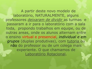 A partir deste novo modelo de laboratório, NATURALMENTE, alguns professores deixaram de dividir as turmas e passaram a ir para o laboratório com a sala toda, propondo trabalhos em equipe, ou de outras areas, onde os alunos alternam entre o ensino virtual e presencial, individual e em grupos (duplas produtivas), com tutoria ou nãodo professor ou de um colega mais experiente. O que chamamos de Laboratório Rotacional.  
