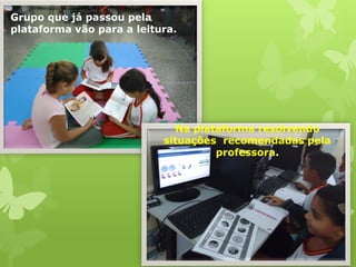 Grupo que já passou pela plataforma vão para a leitura. 
Na plataforma resolvendo situações recomendadas pela professora.  
