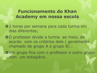 Funcionamento do Khan Academyem nossa escola 
2 horas por semana para cada turma em dias diferentes; 
O professor divide a turma ao meio, de acordo com os critérios dele ( geralmente chamado de grupo A e grupo B) ; 
Um grupo fica com o professor e outro grupo com um estagiário.  