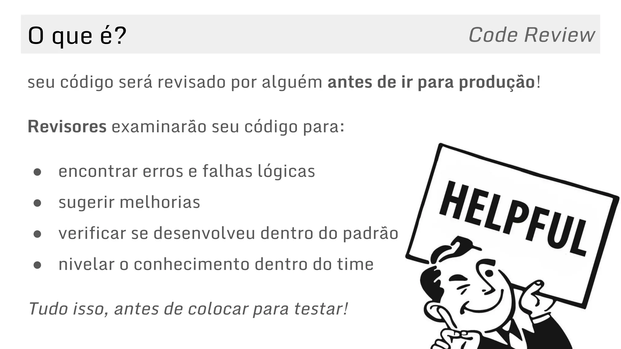 O que é? Code Review
seu código será revisado por alguém antes de ir para produção!
Revisores examinarão seu código para:
● encontrar erros e falhas lógicas
● sugerir melhorias
● verificar se desenvolveu dentro do padrão
● nivelar o conhecimento dentro do time
Tudo isso, antes de colocar para testar!
 