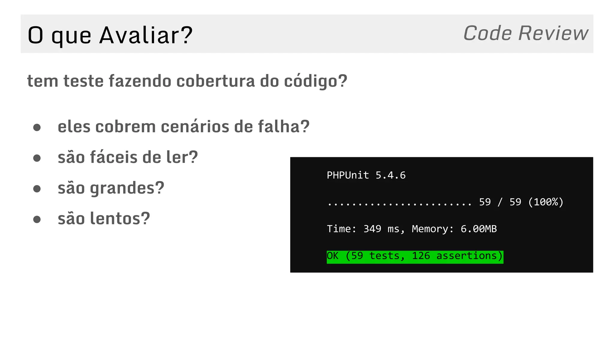 O que Avaliar?
tem teste fazendo cobertura do código?
Code Review
● eles cobrem cenários de falha?
● são fáceis de ler?
● são grandes?
● são lentos?
PHPUnit 5.4.6
........................ 59 / 59 (100%)
Time: 349 ms, Memory: 6.00MB
OK (59 tests, 126 assertions)
 