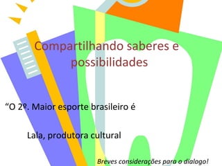 Compartilhando saberes e
possibilidades
“O 2º. Maior esporte brasileiro é
Lala, produtora cultural
Breves considerações para o dialogo!
 