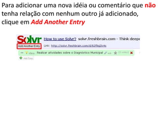 Para adicionar uma nova idéia ou comentário que não tenha relação com nenhum outro já adicionado, clique em AddAnotherEntry