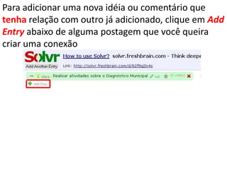 Para adicionar uma nova idéia ou comentário que tenha relação com outro já adicionado, clique em AddEntryabaixo de alguma postagem que você queira criar uma conexão