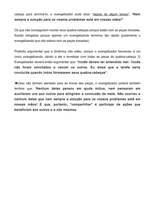 cabeça para terminá-lo, o evangelizador pode dizer “depois de algum tempo”: “Nem
sempre a solução para os nossos problemas está em nossas mãos!”
Os que não conseguirem montar seus quebra-cabeças porque estão com as peças trocadas,
ficarão intrigados porque apenas um evangelizando terminou tão rápido (justamente o
evangelizando que não estava com as peças trocadas).
Poderão argumentar que a dinâmica não valeu, porque o evangelizador favoreceu a um
único evangelizando, dando a ele o envelope com todas as peças do quebra-cabeça. O
Evangelizador deverá então argumentar que: “Vocês devem ter entendido mal. Vocês
não foram solicitados a vencer os outros. Eu disse que a tarefa seria
concluída quando todos formassem seus quebra-cabeças”.
Caso não tenham atentado para as trocas das peças, o evangelizador poderá também
lembrar que: “Nenhum deles pensou em ajuda mútua, nem pensaram em
auxiliarem uns aos outros para atingirem a conclusão da meta. Não ocorreu a
nenhum deles que nem sempre a solução para os nossos problemas está em
nossas mãos! E que, portanto, “compartilhar” é participar de ações que
beneficiem aos outros e a nós mesmos.
 