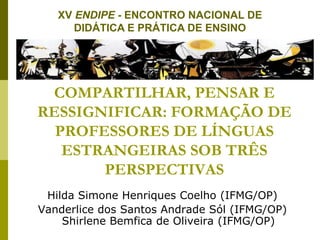 COMPARTILHAR, PENSAR E
RESSIGNIFICAR: FORMAÇÃO DE
PROFESSORES DE LÍNGUAS
ESTRANGEIRAS SOB TRÊS
PERSPECTIVAS
Hilda Simone Henriques Coelho (IFMG/OP)
Vanderlice dos Santos Andrade Sól (IFMG/OP)
Shirlene Bemfica de Oliveira (IFMG/OP)
XV ENDIPE - ENCONTRO NACIONAL DE
DIDÁTICA E PRÁTICA DE ENSINO
 