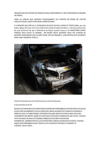 ORAÇÃOQUE ESTA ENTRA NOTRONO DE DEUS DIRETAMENTE, E DEUS RESPONDEAS ORAÇÃO
DA IGREJA,
TODA AS IGREJAS QUE CONHECE PESSOALMENTE OU ATRAVÉS DO NOME DO PASTOR
JOSELITO SOUZA, OROU PARA DEUS LIVRAR DO MAL?
É A ORAÇÃO QUE NÓS DA A ESPERANÇA EM DEUS DE NOS LIVRAR DE TODO O MAL, por isto
toda a Igreja tem que viver em União como manda a Palavra de Deus, e isto teve prova mais
do que suficiente de que o Ministério do Pastor Joselito Souza é um MINISTÉRIO UNIDO
PORQUE DEUS OUVIU O CLAMOR , EM RAZÃO DESTE ACIDENTE DEUS TER LIVRADO DE
MAIORES PROPORÇÃO QUE SE NÃO FOSSE ISTO AS ORAÇÕES , COMCERTEZA ESTE ACIDENTE
SERIA UMA TRAGÉDIA TOTAL!!!.
Enock FeitosaAlencarcomJoselitoSouzae outras47 pessoas.
4 de setembroàs14:19 ·
NOSSOVICEPRESIDENTEDO MINISTERIOIEADMS EM PERNAMBUCOPASTORJOSELITO SOUZA
PASSA PORUM MOMENTO DIFICILDEPOISDE GRAVEACIDENTE DE TRANSITOFAZENDOA
OBRA DE DEUS O CARROPERDEU CONTROLEEM UMA REGIAO DE MATA MAIS DEUS DEU
LIVRAMENTODA MORTE SOBRE ASVIDAS QUE ESTAVAMA CAMINHODE UM CULTO..VEJA NA
FOTO AVARIAS.PR.JOSELITOEDEMAIS IRMAOSESTAO BEM APESARDOS
FERIMENTOS..OREMOSPOR ELE SUA ESPOSA MISS.FABIOLA ALENCAROSFILHOSE A NOSSA
IGREJA EM PERNAMBUCOQUE TRAVOULUTA CONTRA O PECADOE O INIMIGO TA
FURIOSO..DEUSE DEUS...
 
