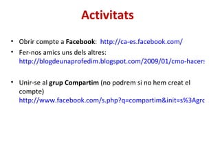 Activitats Obrir compte a  Facebook :  http://ca-es.facebook.com/ Fer-nos amics uns dels altres:  http://blogdeunaprofedim.blogspot.com/2009/01/cmo-hacerse-amigo-en-facebook-para.html Unir-se al  grup Compartim  (no podrem si no hem creat el compte)  http://www.facebook.com/s.php?q=compartim&init=s%3Agroup&k=200000010&n=-1&sid=185b5c0dad23b4d560882fee4b4defd3#/pages/Programa-Compartim-Departament-de-Justicia/50504051136?ref=ts 