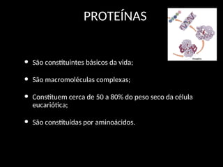PROTEÍNAS
• São constituintes básicos da vida;
• São macromoléculas complexas;
• Constituem cerca de 50 a 80% do peso seco da célula
eucariótica;
• São constituídas por aminoácidos.
 