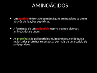 AMINOÁCIDOS
• Um peptídio é formado quando alguns aminoácidos se unem
através de ligações peptídicas.
• A formação de um polipetídio ocorre quando diversos
aminoácidos se unem.
• As proteínas são polipeptídios muito grandes, sendo que a
maioria das proteínas é composta por mais de uma cadeia de
polipeptídeos.
 