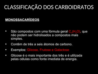CLASSIFICAÇÃO DOS CARBOIDRATOS
MONOSSACARÍDEOS
• São compostos com uma fórmula geral Cn(H2O), que
não podem ser hidrolisados a compostos mais
simples.
• Contêm de três a seis átomos de carbono.
• Exemplos: Glicose, Frutose e Galactose
• Glicose é o mais importante dos três e é utilizada
pelas células como fonte imediata de energia.
 