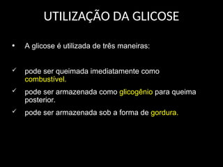 UTILIZAÇÃO DA GLICOSE
• A glicose é utilizada de três maneiras:
 pode ser queimada imediatamente como
combustível.
 pode ser armazenada como glicogênio para queima
posterior.
 pode ser armazenada sob a forma de gordura.
 